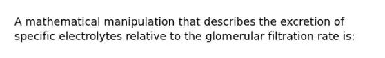 A mathematical manipulation that describes the excretion of specific electrolytes relative to the glomerular filtration rate is: