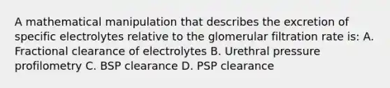 A mathematical manipulation that describes the excretion of specific electrolytes relative to the glomerular filtration rate is: A. Fractional clearance of electrolytes B. Urethral pressure profilometry C. BSP clearance D. PSP clearance