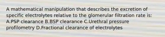 A mathematical manipulation that describes the excretion of specific electrolytes relative to the glomerular filtration rate is: A.PSP clearance B.BSP clearance C.Urethral pressure profilometry D.Fractional clearance of electrolytes