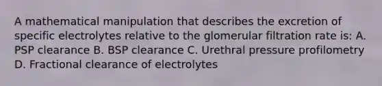 A mathematical manipulation that describes the excretion of specific electrolytes relative to the glomerular filtration rate is: A. PSP clearance B. BSP clearance C. Urethral pressure profilometry D. Fractional clearance of electrolytes