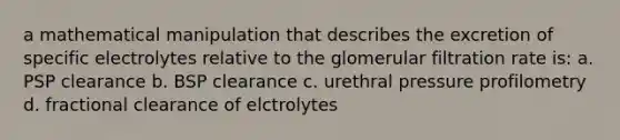 a mathematical manipulation that describes the excretion of specific electrolytes relative to the glomerular filtration rate is: a. PSP clearance b. BSP clearance c. urethral pressure profilometry d. fractional clearance of elctrolytes