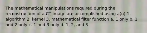 The mathematical manipulations required during the reconstruction of a CT image are accomplished using a(n) 1. algorithm 2. kernel 3. mathematical filter function a. 1 only b. 1 and 2 only c. 1 and 3 only d. 1, 2, and 3