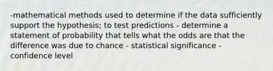 -mathematical methods used to determine if the data sufficiently support the hypothesis; to test predictions - determine a statement of probability that tells what the odds are that the difference was due to chance - statistical significance - confidence level