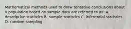 Mathematical methods used to draw tentative conclusions about a population based on sample data are referred to as: A. descriptive statistics B. sample statistics C. inferential statistics D. random sampling