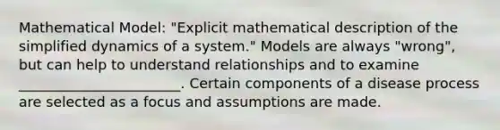 Mathematical Model: "Explicit mathematical description of the simplified dynamics of a system." Models are always "wrong", but can help to understand relationships and to examine _______________________. Certain components of a disease process are selected as a focus and assumptions are made.