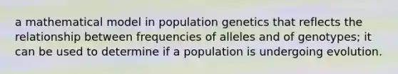 a mathematical model in population genetics that reflects the relationship between frequencies of alleles and of genotypes; it can be used to determine if a population is undergoing evolution.