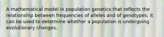 A mathematical model in population genetics that reflects the relationship between frequencies of alleles and of genotypes; it can be used to determine whether a population is undergoing evolutionary changes.