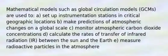 Mathematical models such as global circulation models (GCMs) are used to: a) set up instrumentation stations in critical geographic locations b) make predictions of atmospheric changes on a global scale c) monitor atmospheric carbon dioxide concentrations d) calculate the rates of transfer of infrared radiation (IR) between the sun and the Earth e) measure radioactive particles in the atmosphere