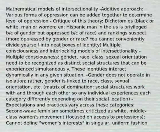 Mathematical models of intersectionality -Additive approach: Various forms of oppression can be added together to determine level of oppression - Critique of this theory: Dichotomies (black or white, man or women; ex: Hispanic man in the us is privileged b/c of gender but oppressed b/c of race) and rankings suspect (more oppressed by gender or race? You cannot conveniently divide yourself into neat boxes of identity) Multiple consciousness and interlocking models of intersectionality -Multiple consciousness: gender, race, class, sexual orientation need to be recognized as distinct social structures that can be experienced simultaneously. These identities interact dynamically in any given situation. -Gender does not operate in isolation; rather, gender is linked to race, class, sexual orientation, etc. (matrix of domination: social structures work with and through each other so any individual experiences each category differently depending on their social location) -Expectations and practices vary across these categories: Second-wave feminism sometimes criticized as white, middle-class women's movement (focused on access to professions); Cannot define "women's interests" in singular, uniform fashion