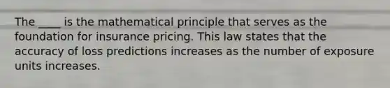 The ____ is the mathematical principle that serves as the foundation for insurance pricing. This law states that the accuracy of loss predictions increases as the number of exposure units increases.