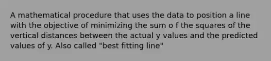 A mathematical procedure that uses the data to position a line with the objective of minimizing the sum o f the squares of the vertical distances between the actual y values and the predicted values of y. Also called "best fitting line"