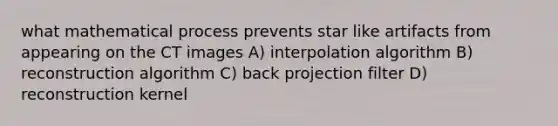 what mathematical process prevents star like artifacts from appearing on the CT images A) interpolation algorithm B) reconstruction algorithm C) back projection filter D) reconstruction kernel