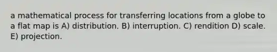 a mathematical process for transferring locations from a globe to a flat map is A) distribution. B) interruption. C) rendition D) scale. E) projection.