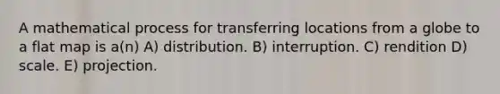 A mathematical process for transferring locations from a globe to a flat map is a(n) A) distribution. B) interruption. C) rendition D) scale. E) projection.