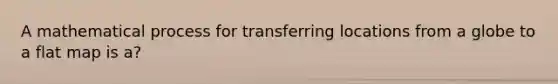 A mathematical process for transferring locations from a globe to a flat map is a?