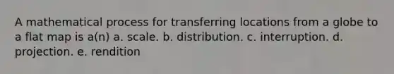 A mathematical process for transferring locations from a globe to a flat map is a(n) a. scale. b. distribution. c. interruption. d. projection. e. rendition