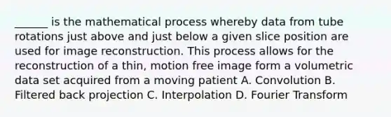 ______ is the mathematical process whereby data from tube rotations just above and just below a given slice position are used for image reconstruction. This process allows for the reconstruction of a thin, motion free image form a volumetric data set acquired from a moving patient A. Convolution B. Filtered back projection C. Interpolation D. Fourier Transform