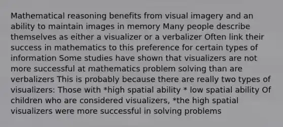 Mathematical reasoning benefits from visual imagery and an ability to maintain images in memory Many people describe themselves as either a visualizer or a verbalizer Often link their success in mathematics to this preference for certain types of information Some studies have shown that visualizers are not more successful at mathematics problem solving than are verbalizers This is probably because there are really two types of visualizers: Those with *high spatial ability * low spatial ability Of children who are considered visualizers, *the high spatial visualizers were more successful in solving problems