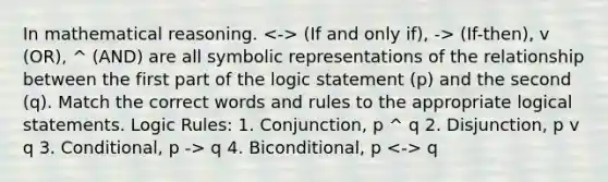 In mathematical reasoning. (If and only if), -> (If-then), v (OR), ^ (AND) are all symbolic representations of the relationship between the first part of the logic statement (p) and the second (q). Match the correct words and rules to the appropriate logical statements. Logic Rules: 1. Conjunction, p ^ q 2. Disjunction, p v q 3. Conditional, p -> q 4. Biconditional, p q