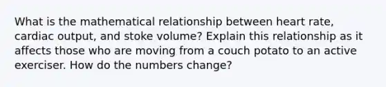 What is the mathematical relationship between heart rate, cardiac output, and stoke volume? Explain this relationship as it affects those who are moving from a couch potato to an active exerciser. How do the numbers change?