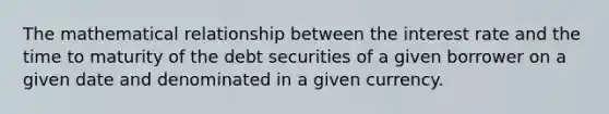 The mathematical relationship between the interest rate and the time to maturity of the debt securities of a given borrower on a given date and denominated in a given currency.