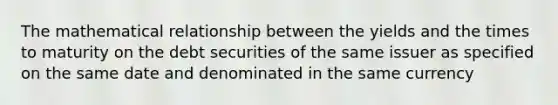 The mathematical relationship between the yields and the times to maturity on the debt securities of the same issuer as specified on the same date and denominated in the same currency