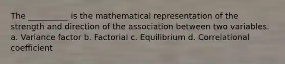 The __________ is the mathematical representation of the strength and direction of the association between two variables. a. Variance factor b. Factorial c. Equilibrium d. Correlational coefficient