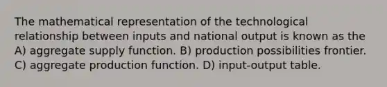 The mathematical representation of the technological relationship between inputs and national output is known as the A) aggregate supply function. B) production possibilities frontier. C) aggregate production function. D) input-output table.