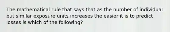 The mathematical rule that says that as the number of individual but similar exposure units increases the easier it is to predict losses is which of the following?