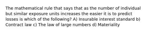 The mathematical rule that says that as the number of individual but similar exposure units increases the easier it is to predict losses is which of the following? A) Insurable interest standard b) Contract law c) The law of large numbers d) Materiality