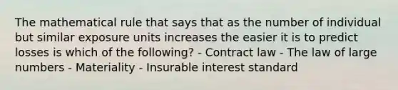 The mathematical rule that says that as the number of individual but similar exposure units increases the easier it is to predict losses is which of the following? - Contract law - The law of large numbers - Materiality - Insurable interest standard