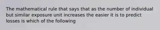 The mathematical rule that says that as the number of individual but similar exposure unit increases the easier it is to predict losses is which of the following