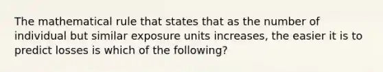 The mathematical rule that states that as the number of individual but similar exposure units increases, the easier it is to predict losses is which of the following?