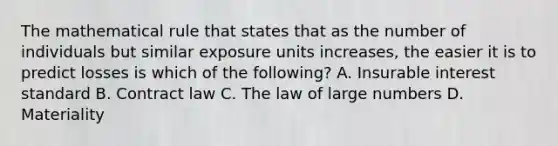 The mathematical rule that states that as the number of individuals but similar exposure units increases, the easier it is to predict losses is which of the following? A. Insurable interest standard B. Contract law C. The law of large numbers D. Materiality