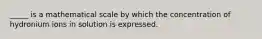 _____ is a mathematical scale by which the concentration of hydronium ions in solution is expressed.