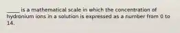 _____ is a mathematical scale in which the concentration of hydronium ions in a solution is expressed as a number from 0 to 14.