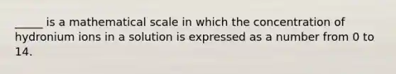 _____ is a mathematical scale in which the concentration of hydronium ions in a solution is expressed as a number from 0 to 14.