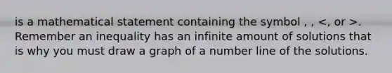 is a mathematical statement containing the symbol , , . Remember an inequality has an infinite amount of solutions that is why you must draw a graph of a number line of the solutions.