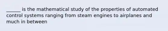 ______ is the mathematical study of the properties of automated control systems ranging from steam engines to airplanes and much in between