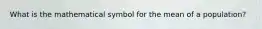 What is the mathematical symbol for the mean of a population?