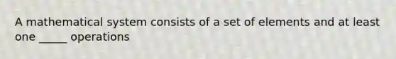 A mathematical system consists of a set of elements and at least one _____ operations