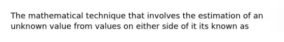 The mathematical technique that involves the estimation of an unknown value from values on either side of it its known as