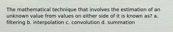 The mathematical technique that involves the estimation of an unknown value from values on either side of it is known as? a. filtering b. interpolation c. convolution d. summation