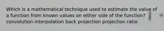 Which is a mathematical technique used to estimate the value of a function from known values on either side of the function? convolution interpolation back projection projection ratio