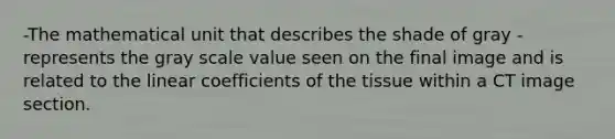 -The mathematical unit that describes the shade of gray -represents the gray scale value seen on the final image and is related to the linear coefficients of the tissue within a CT image section.