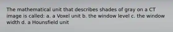 The mathematical unit that describes shades of gray on a CT image is called: a. a Voxel unit b. the window level c. the window width d. a Hounsfield unit