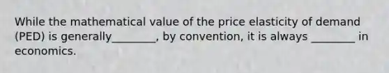 While the mathematical value of the price elasticity of demand (PED) is generally________, by convention, it is always ________ in economics.