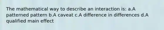 The mathematical way to describe an interaction is: a.A patterned pattern b.A caveat c.A difference in differences d.A qualified main effect