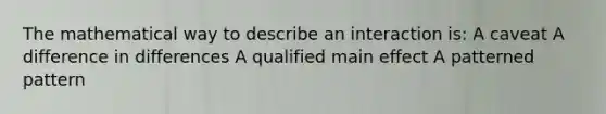 The mathematical way to describe an interaction is: A caveat A difference in differences A qualified main effect A patterned pattern