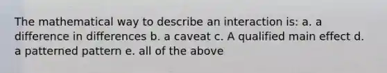 The mathematical way to describe an interaction is: a. a difference in differences b. a caveat c. A qualified main effect d. a patterned pattern e. all of the above